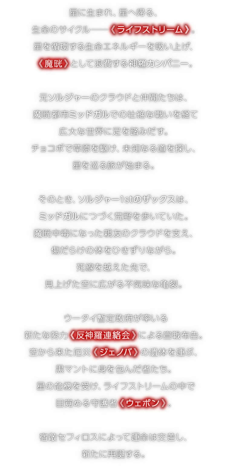 星に生まれ、星へ帰る、生命のサイクル──《 ライフストリーム 》。星を循環する生命エネルギーを吸い上げ、《 魔晄 》として浪費する神羅カンパニー。　元ソルジャーのクラウドと仲間たちは、魔晄都市ミッドガルでの壮絶な戦いを経て広大な世界に足を踏みだす。チョコボで草原を駆け、未知なる道を探し、星を巡る旅が始まる。　そのとき、ソルジャー1stのザックスは、ミッドガルにつづく荒野を歩いていた。魔晄中毒になった親友のクラウドを支え、傷だらけの体をひきずりながら。死線を越えた先で、見上げた空に広がる不気味な亀裂。　ウータイ暫定政府が率いる新たな勢力《 反神羅連絡会 》による宣戦布告。空から来た厄災《 ジェノバ 》の遺体を運ぶ、黒マントに身を包んだ者たち。星の危機を受け、ライフストリームの中で目覚める守護者《 ウェポン 》。　宿敵セフィロスによって運命は交差し、新たに再誕する。