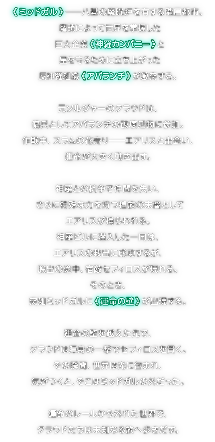 《 ミッドガル 》――八基の魔晄炉を有する階層都市。魔晄によって世界を掌握した巨大企業《 神羅カンパニー 》と星を守るために立ち上がった反神羅組織《 アバランチ 》が激突する。　元ソルジャーのクラウドは、傭兵としてアバランチの破壊活動に参加。作戦中、スラムの花売り──エアリスと出会い、運命が大きく動き出す。　神羅との抗争で仲間を失い、さらに特殊な力を持つ種族の末裔としてエアリスが捕らわれる。神羅ビルに潜入した一同は、エアリスの救出に成功するが、脱出の途中、宿敵セフィロスが現れる。そのとき、突如ミッドガルに《 運命の壁 》が出現する。　運命の壁を越えた先で、クラウドは渾身の一撃でセフィロスを貫く。その瞬間、世界は光に包まれ、気がつくと、そこはミッドガルの外だった。　運命のレールから外れた世界で、クラウドたちは未知なる旅へ歩きだす。