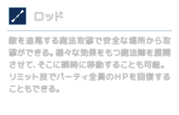 [ロッド]敵を追尾する魔法攻撃で安全な場所から攻撃ができる。様々な効果をもつ魔法陣を展開させて、そこに瞬時に移動することも可能。リミット技でパーティ全員のＨＰを回復することもできる。