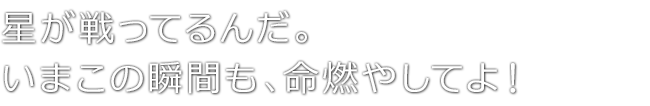 星が戦ってるんだ。いまこの瞬間も、命燃やしてよ！