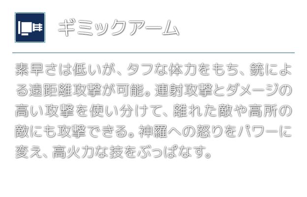 [ギミックアーム]素早さは低いが、タフな体力をもち、銃による遠距離攻撃が可能。連射攻撃とダメージの高い攻撃を使い分けて、離れた敵や高所の敵にも攻撃できる。神羅への怒りをパワーに変え、高火力な技をぶっぱなす。