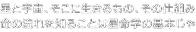 星と宇宙、そこに生きるもの、その仕組み　命の流れを知ることは星命学の基本じゃ