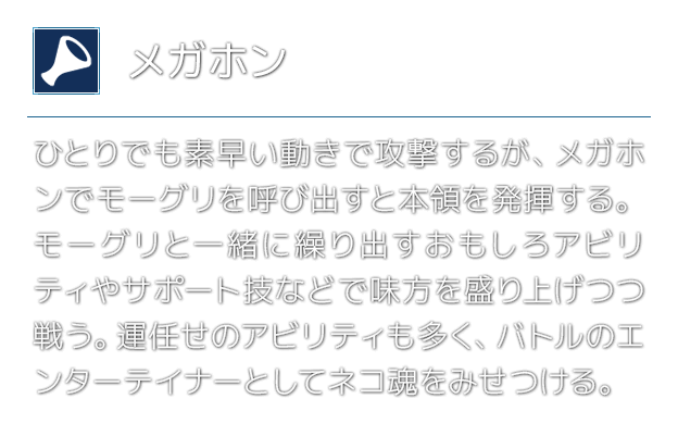 [メガホン]ひとりでも素早い動きで攻撃するが、メガホンでモーグリを呼び出すと本領を発揮する。モーグリと一緒に繰り出すおもしろアビリティやサポート技などで味方を盛り上げつつ戦う。運任せのアビリティも多く、バトルのエンターテイナーとしてネコ魂をみせつける。