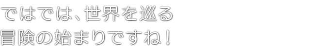 ではでは、世界を巡る冒険の始まりですね！