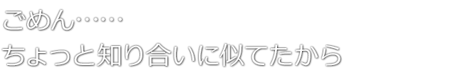 ごめん……ちょっと知り合いに似てたから