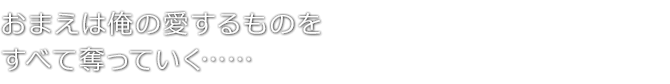 おまえは俺の愛するものを　すべて奪っていく……