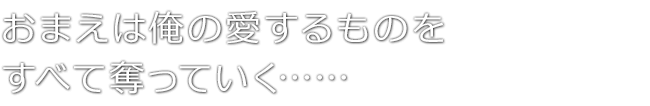 おまえは俺の愛するものを　すべて奪っていく……