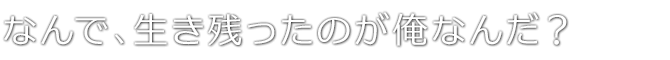 なんで、生き残ったのが俺なんだ？