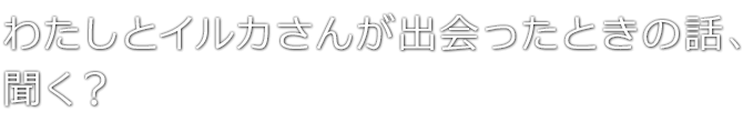 わたしとイルカさんが出会ったときの話、聞く？