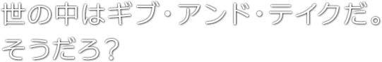 世の中はギブ・アンド・テイクだ。そうだろ？