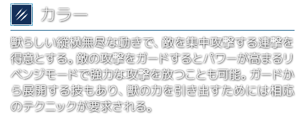 [カラー]獣らしい縦横無尽な動きで、敵を集中攻撃する連撃を得意とする。敵の攻撃をガードするとパワーが高まるリベンジモードで強力な攻撃を放つことも可能。ガードから展開する技もあり、獣の力を引き出すためには相応のテクニックが要求される。