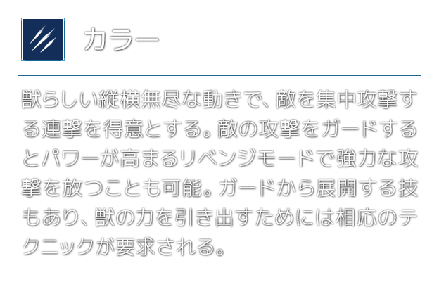 [カラー]獣らしい縦横無尽な動きで、敵を集中攻撃する連撃を得意とする。敵の攻撃をガードするとパワーが高まるリベンジモードで強力な攻撃を放つことも可能。ガードから展開する技もあり、獣の力を引き出すためには相応のテクニックが要求される。