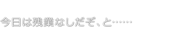 今日は残業なしだぞ、と……