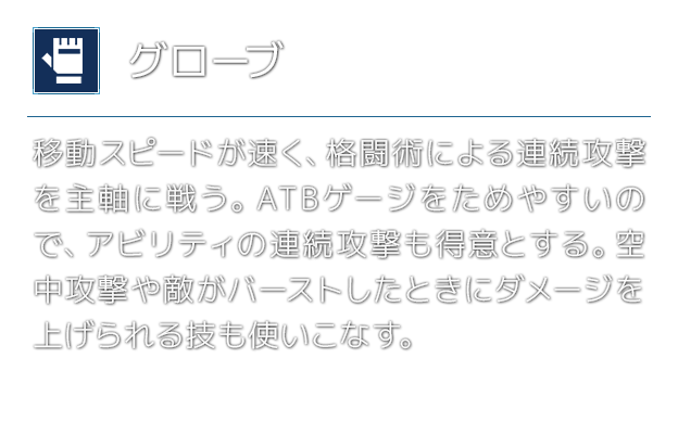 [グローブ]移動スピードが速く、格闘術による連続攻撃を主軸に戦う。ATBゲージをためやすいので、アビリティの連続攻撃も得意とする。空中攻撃や敵がバーストしたときにダメージを上げられる技も使いこなす。