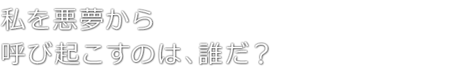 私を悪夢から呼び起こすのは、誰だ？