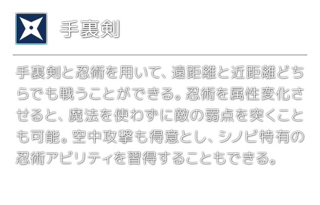 [手裏剣]手裏剣と忍術を用いて、遠距離と近距離どちらでも戦うことができる。忍術を属性変化させると、魔法を使わずに敵の弱点を突くことも可能。空中攻撃も得意とし、シノビ特有の忍術アビリティを習得することもできる。