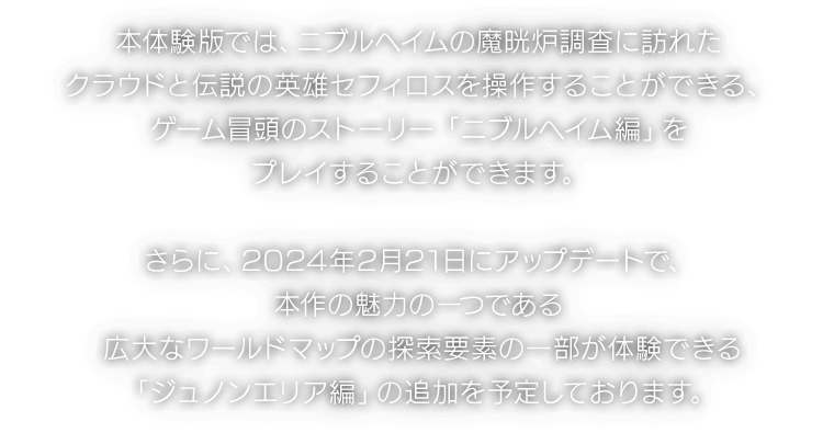 本体験版では、ニブルヘイムの魔晄炉調査に訪れたクラウドと伝説の英雄セフィロスを操作することができる、ゲーム冒頭のストーリー「ニブルヘイム編」をプレイすることができます。さらに、2024年2月21日にアップデートで、本作の魅力の一つである広大なワールドマップの探索要素の一部が体験できる「ジュノンエリア編」の追加を予定しております。