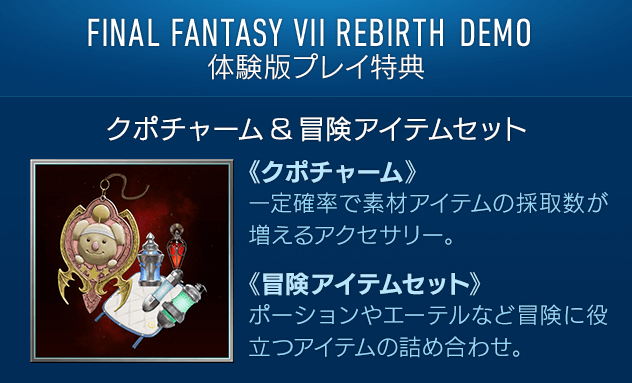 FINAL FANTASY VII REBIRTH DEMO[プレイ特典] 【ゲーム内で使用できる防具・アイテム「クポチャーム＆冒険アイテムセット」】一定確率で素材アイテムの採取数が増えるアクセサリーと、ポーションやエーテルなど冒険に役立つアイテムの詰め合わせです。 / 【体験版「ニブルヘイム編」クリア箇所のスキップ】 体験版「ニブルヘイム編」をクリアすると製品版の同じ箇所がスキップできます。