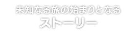 未知なる旅の始まりとなる ストーリー