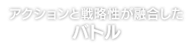 アクションと戦略性が融合した バトル