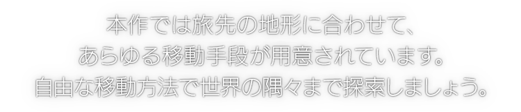 本作では旅先の地形に合わせて、あらゆる移動手段が用意されています。自由な移動方法で世界の隅々まで探索しましょう。