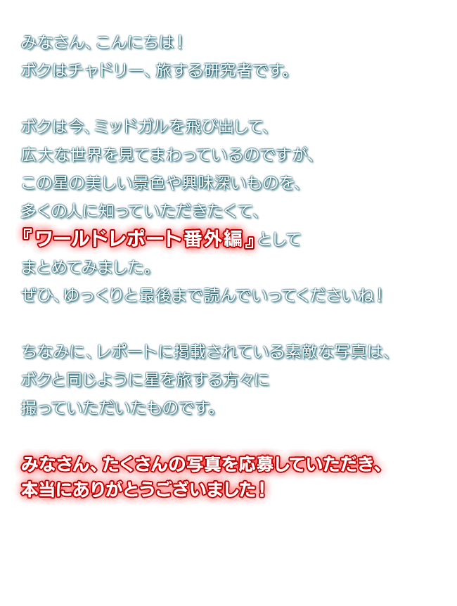 みなさん、こんにちは！ボクはチャドリー、旅する研究者です。　ボクは今、ミッドガルを飛び出して、広大な世界を見てまわっているのですが、この星の美しい景色や興味深いものを、多くの人に知っていただきたくて、『ワールドレポート番外編』としてまとめてみました。ぜひ、ゆっくりと最後まで読んでいってくださいね！　ちなみに、レポートに掲載されている素敵な写真は、ボクと同じように星を旅する方々に撮っていただいたものです。みなさん、たくさんの写真を応募していただき、本当にありがとうございました！