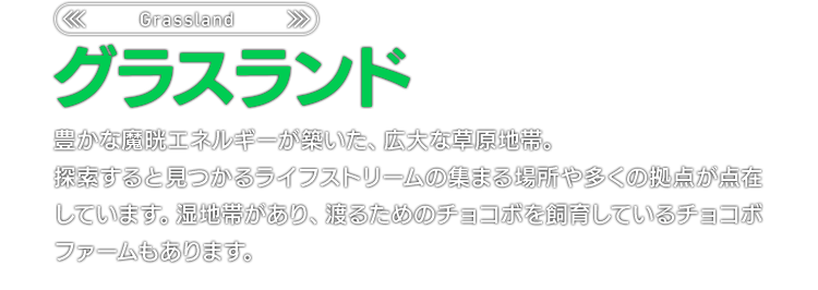 ＜Grassland＞グラスランド　豊かな魔晄エネルギーが築いた、広大な草原地帯。探索すると見つかるライフストリームの集まる場所や多くの拠点が点在しています。湿地帯があり、渡るためのチョコボを飼育しているチョコボファームもあります。