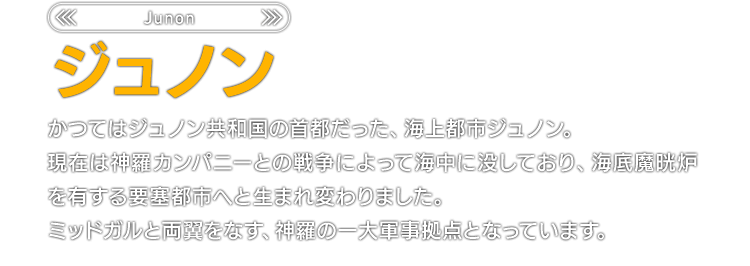 かつてはジュノン共和国の首都だった、海上都市ジュノン。現在は神羅カンパニーとの戦争によって海中に没しており、海底魔晄炉を有する要塞都市へと生まれ変わりました。ミッドガルと両翼をなす、神羅の一大軍事拠点となっています。