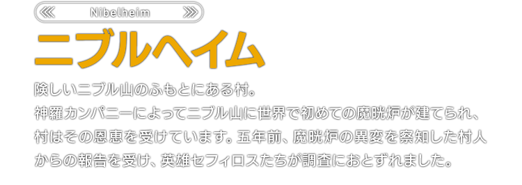 ＜Nibelheim＞ニブルヘイム　険しいニブル山のふもとにある村。神羅カンパニーによってニブル山に世界で初めての魔晄炉が建てられ、村はその恩恵を受けています。五年前、魔晄炉の異変を察知した村人からの報告を受け、英雄セフィロスたちが調査におとずれました。