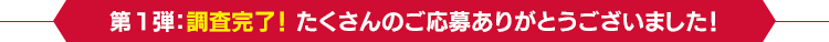 第1弾：調査完了！ たくさんのご応募ありがとうございました！