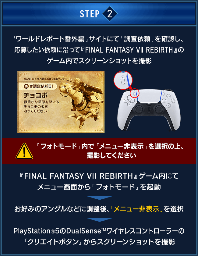 STEP2：「ワールドレポート番外編」サイトにて「査依頼」を確認し、応募したい依頼に沿って『FINAL FANTASY VII REBIRTH』のゲーム内でスクリーンショットを撮影（「フォトモード」内で「メニュー非表示」を選択の上、撮影してください） / 『FINAL FANTASY VII REBIRTH』ゲーム内にてメニュー画面から「フォトモード」を起動　＞　好みのアングルなどに調整後、「メニュー非表示」を選択　＞　PlayStation®5のDualSense™ワイヤレスコントローラーの「クリエイトボタン」からスクリーンショットを撮影