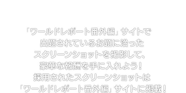 「ワールドレポート番外編」サイトで出題されているお題に沿ったスクリーンショットを撮影して、豪華な報酬を手に入れよう！採用されたスクリーンショットは「ワールドレポート番外編」サイトに掲載！