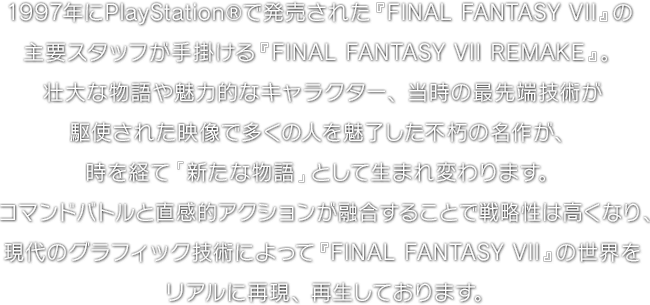 1997年にPlayStation®で発売された『FINAL FANTASY VII』の主要スタッフが手掛ける『FINAL FANTASY VII REMAKE』。壮大な物語や魅力的なキャラクター、当時の最先端技術が駆使された映像で多くの人を魅了した不朽の名作が、時を経て「新たな物語」として生まれ変わります。コマンドバトルと直感的アクションが融合することで戦略性は高くなり、現代のグラフィック技術によって『FINAL FANTASY VII』の世界をリアルに再現、再生しております。