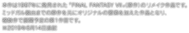 本作は1997年に発売された『FINAL FANTASY VII』（原作）のリメイク作品です。ミッドガル脱出までの原作を元にオリジナルの要素を加えた作品となり、複数作で展開予定の第１作目です。※2019年6月14日追記