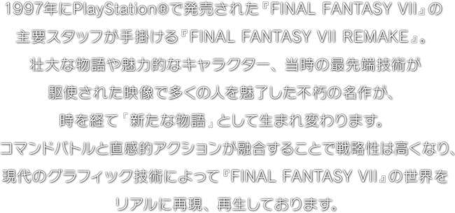 1997年にPlayStation®で発売された『FINAL FANTASY VII』の主要スタッフが手掛ける『FINAL FANTASY VII REMAKE』。壮大な物語や魅力的なキャラクター、当時の最先端技術が駆使された映像で多くの人を魅了した不朽の名作が、時を経て「新たな物語」として生まれ変わります。コマンドバトルと直感的アクションが融合することで戦略性は高くなり、現代のグラフィック技術によって『FINAL FANTASY VII』の世界をリアルに再現、再生しております。