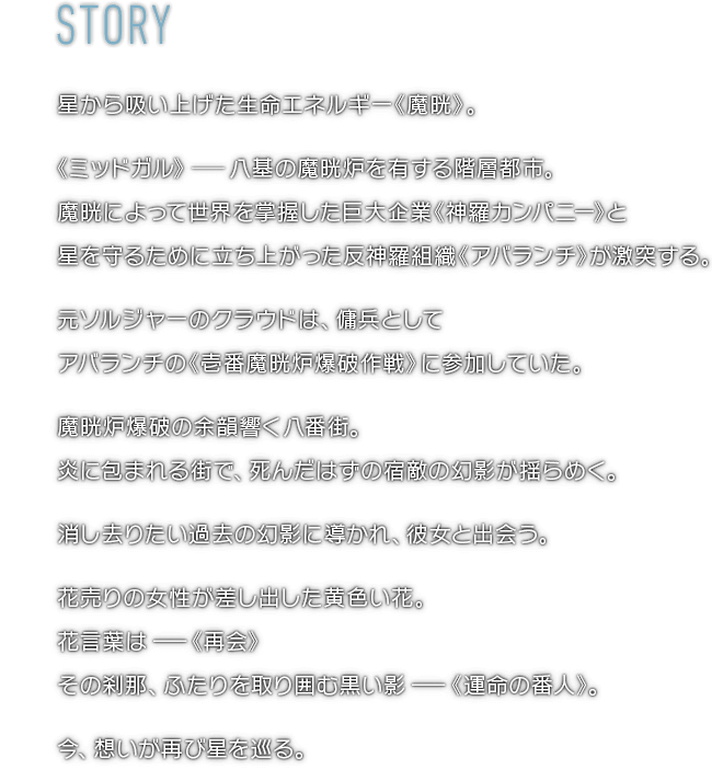 星から吸い上げた生命エネルギー《魔晄》。《ミッドガル》―八基の魔晄炉を有する階層都市。魔晄によって世界を掌握した巨大企業《神羅カンパニー》と星を守るために立ち上がった反神羅組織《アバランチ》が激突する。元ソルジャーのクラウドは、傭兵としてアバランチの《壱番魔晄炉爆破作戦》に参加していた。魔晄炉爆破の余韻響く八番街。炎に包まれる街で、死んだはずの宿敵の幻影が揺らめく。消し去りたい過去の幻影に導かれ、彼女と出会う。花売りの女性が差し出した黄色い花。花言葉は―《再会》その刹那、ふたりを取り囲む黒い影―《運命の番人》。今、想いが再び星を巡る。