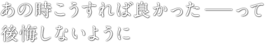 あの時こうすれば良かった―って後悔しないように