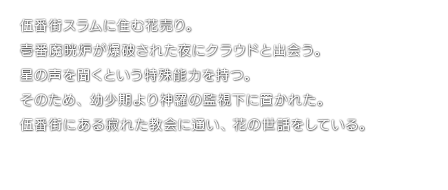 伍番街スラムに住む花売り。壱番魔晄炉が爆破された夜にクラウドと出会う。星の声を聞くという特殊能力を持つ。そのため、幼少期より神羅の監視下に置かれた。伍番街にある寂れた教会に通い、花の世話をしている。