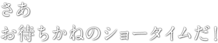 さあ　お待ちかねのショータイムだ！