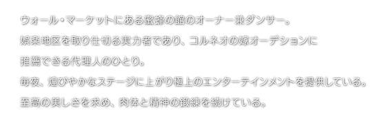ウォール・マーケットにある蜜蜂の館のオーナー兼ダンサー。娯楽地区を取り仕切る実力者であり、コルネオの嫁オーデションに推薦できる代理人のひとり。毎夜、煌びやかなステージに上がり極上のエンターテインメントを提供している。至高の美しさを求め、肉体と精神の鍛練を続けている。