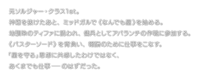 元ソルジャー・クラス1st。神羅を抜けたあと、ミッドガルで《なんでも屋》を始める。幼馴染のティファに誘われ、傭兵としてアバランチの作戦に参加する。《バスターソード》を背負い、報酬のために仕事をこなす。「星を守る」思想に共感したわけではなく、あくまでも仕事―のはずだった。