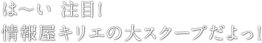 は〜い 注目！情報屋キリエの大スクープだよっ！