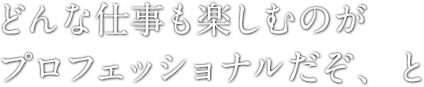 どんな仕事も楽しむのがプロフェッショナルだぞ、と