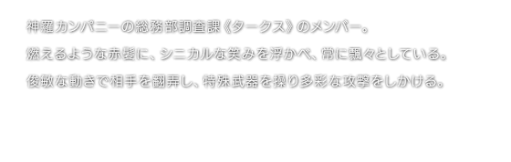 神羅カンパニーの総務部調査課《タークス》のメンバー。燃えるような赤髪に、シニカルな笑みを浮かべ、常に飄々としている。俊敏な動きで相手を翻弄し、特殊武器を操り多彩な攻撃をしかける。