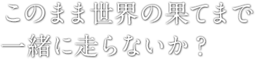 このまま世界の果てまで一緒に走らないか?