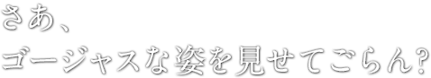 さあ、ゴージャスな姿を見せてごらん？