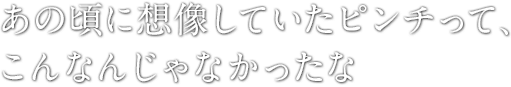 あの頃に想像していたピンチって、こんなんじゃなかったな