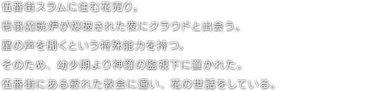 伍番街スラムに住む花売り。壱番魔晄炉が爆破された夜にクラウドと出会う。星の声を聞くという特殊能力を持つ。そのため、幼少期より神羅の監視下に置かれた。伍番街にある寂れた教会に通い、花の世話をしている。