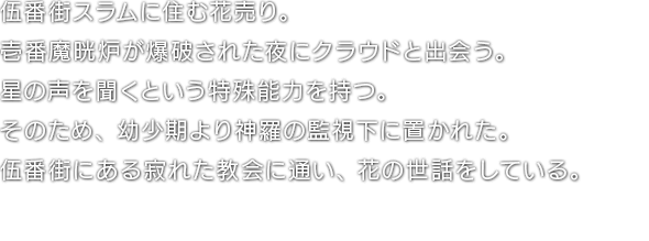 伍番街スラムに住む花売り。壱番魔晄炉が爆破された夜にクラウドと出会う。星の声を聞くという特殊能力を持つ。そのため、幼少期より神羅の監視下に置かれた。伍番街にある寂れた教会に通い、花の世話をしている。