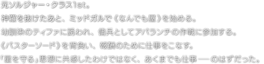 元ソルジャー・クラス1st。神羅を抜けたあと、ミッドガルで《なんでも屋》を始める。幼馴染のティファに誘われ、傭兵としてアバランチの作戦に参加する。《バスターソード》を背負い、報酬のために仕事をこなす。「星を守る」思想に共感したわけではなく、あくまでも仕事―のはずだった。